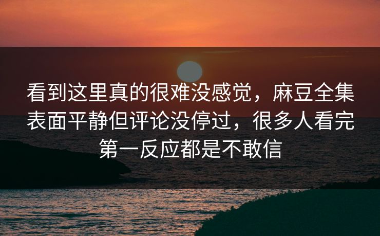 看到这里真的很难没感觉,麻豆全集表面平静但评论没停过,很多人看完第一反应都是不敢信 看到这里真的很难没感觉,麻豆全集表面平静但评论没停过,很多人看完第一反应都是不敢信
