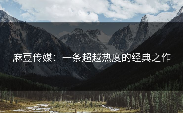 麻豆传媒:一条超越热度的经典之作